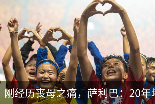 刚经历丧母之痛，萨利巴：20年塔帅说不把我放入名单，我差点哭了